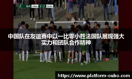 中国队在友谊赛中以一比零小胜法国队展现强大实力和团队合作精神